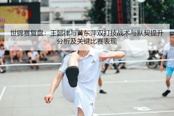世锦赛复盘：王懿律与黄东萍双打技战术与默契提升分析及关键比赛表现