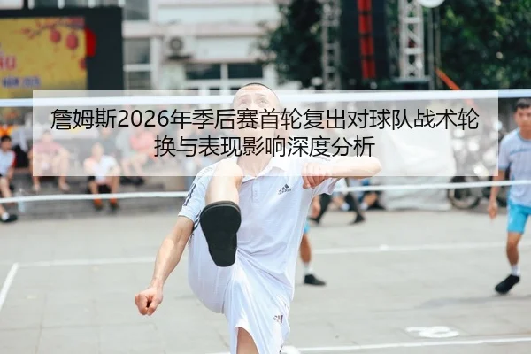 詹姆斯2026年季后赛首轮复出对球队战术轮换与表现影响深度分析